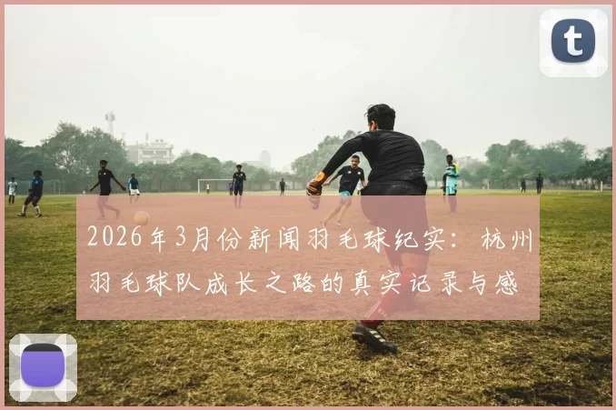 2026年3月份新闻羽毛球纪实：杭州羽毛球队成长之路的真实记录与感悟