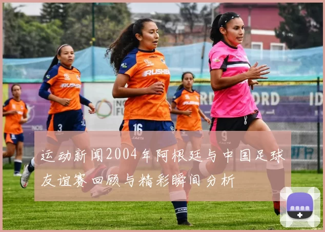运动新闻2004年阿根廷与中国足球友谊赛回顾与精彩瞬间分析