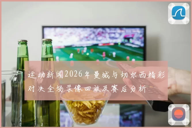 运动新闻2026年曼城与切尔西精彩对决全场录像回放及赛后分析