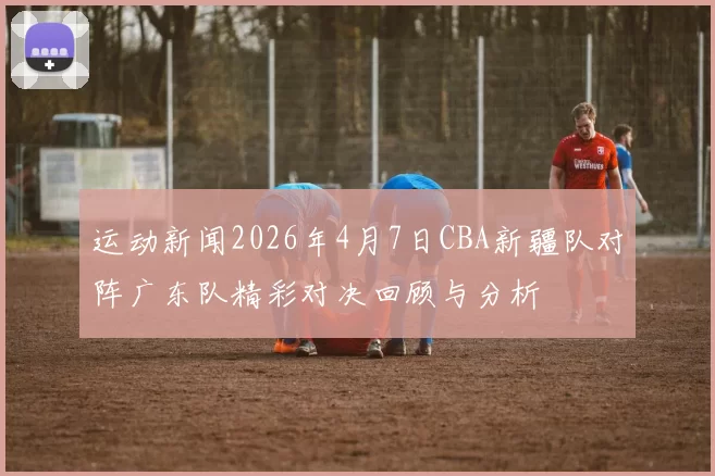 运动新闻2026年4月7日CBA新疆队对阵广东队精彩对决回顾与分析